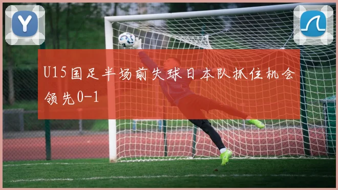 U15国足半场前失球日本队抓住机会领先0-1