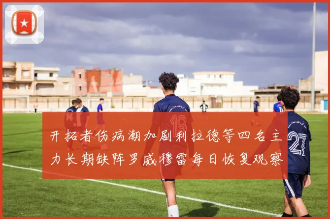 开拓者伤病潮加剧利拉德等四名主力长期缺阵罗威穆雷每日恢复观察