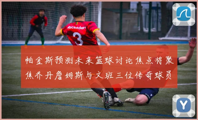 帕金斯预测未来篮球讨论焦点将聚焦乔丹詹姆斯与文班三位传奇球员