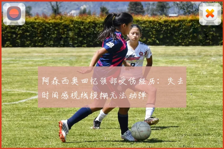 阿森西奥回忆颈部受伤经历：失去时间感视线模糊无法动弹