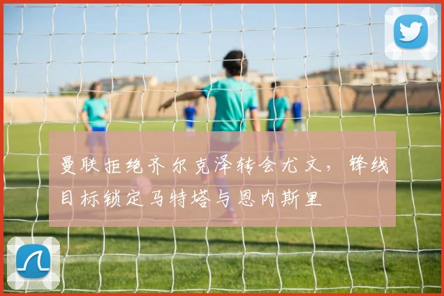 曼联拒绝齐尔克泽转会尤文，锋线目标锁定马特塔与恩内斯里