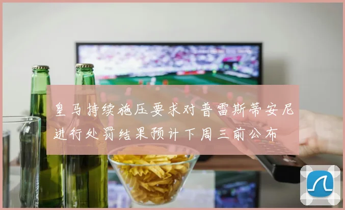 皇马持续施压要求对普雷斯蒂安尼进行处罚结果预计下周三前公布