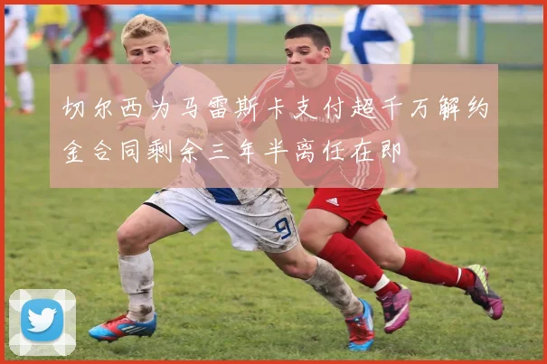 切尔西为马雷斯卡支付超千万解约金合同剩余三年半离任在即