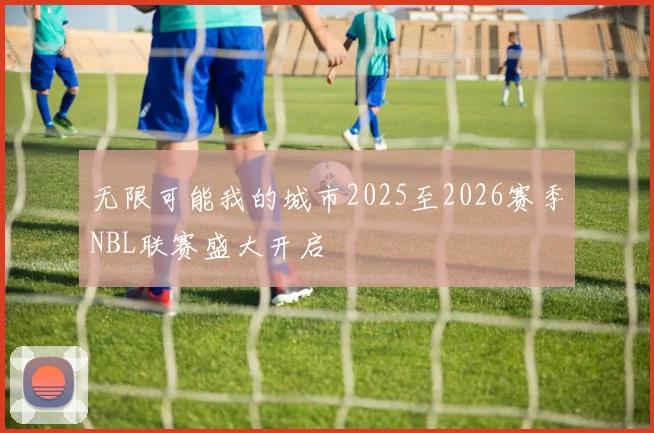 无限可能我的城市2025至2026赛季NBL联赛盛大开启