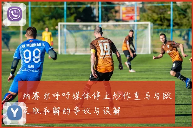 纳赛尔呼吁媒体停止炒作皇马与欧足联和解的争议与误解