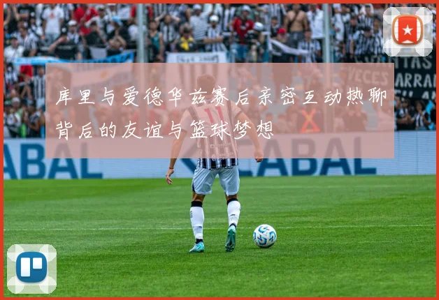 库里与爱德华兹赛后亲密互动热聊背后的友谊与篮球梦想