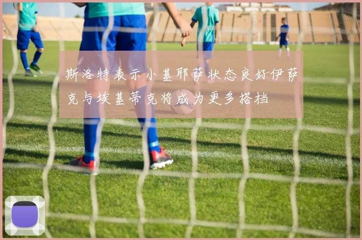 斯洛特表示小基耶萨状态良好伊萨克与埃基蒂克将成为更多搭档