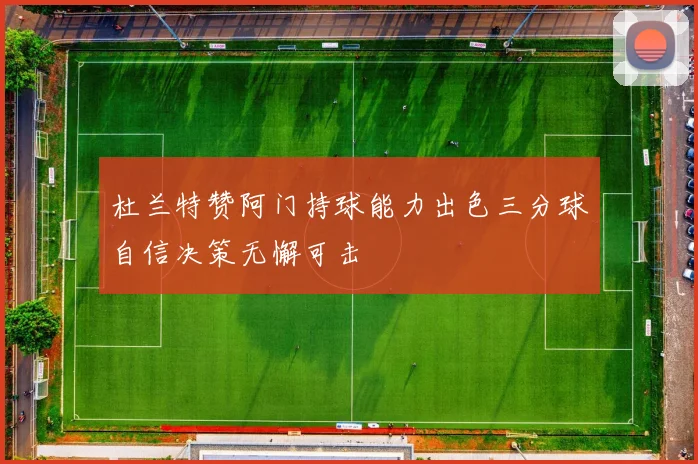 杜兰特赞阿门持球能力出色三分球自信决策无懈可击