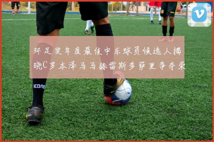 环足奖年度最佳中东球员候选人揭晓C罗本泽马马赫雷斯多萨里争夺荣誉