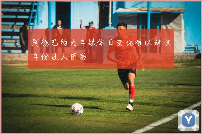 阿德巴约九年媒体日变化难以辨识年份让人困惑