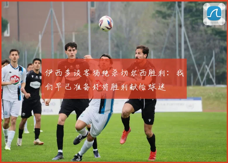 伊西多谈客场绝杀切尔西胜利：我们早已准备好将胜利献给球迷