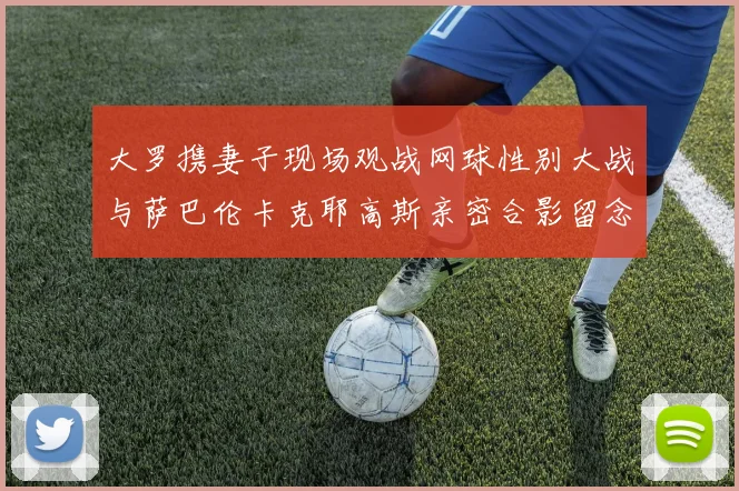 大罗携妻子现场观战网球性别大战与萨巴伦卡克耶高斯亲密合影留念