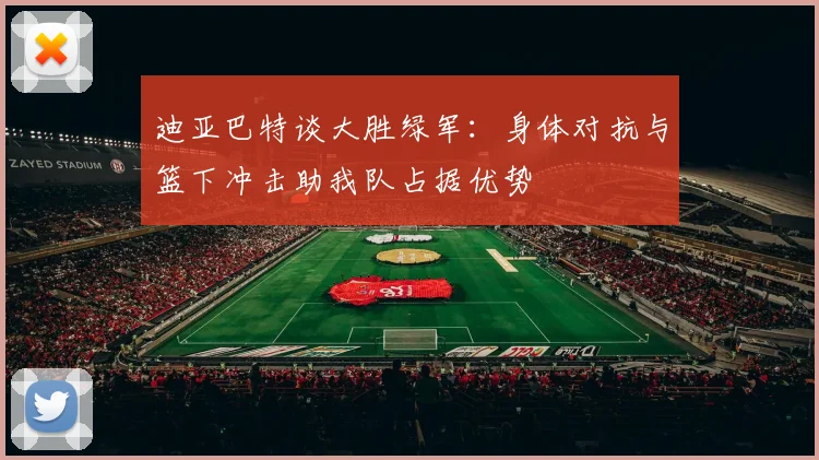 迪亚巴特谈大胜绿军：身体对抗与篮下冲击助我队占据优势