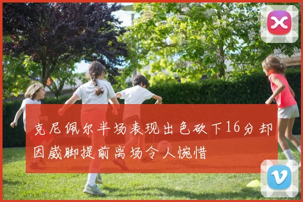 克尼佩尔半场表现出色砍下16分却因崴脚提前离场令人惋惜