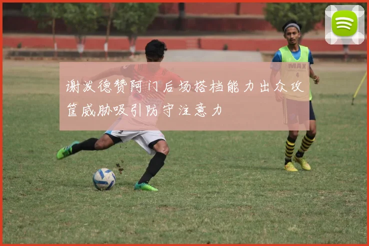 谢泼德赞阿门后场搭档能力出众攻筐威胁吸引防守注意力
