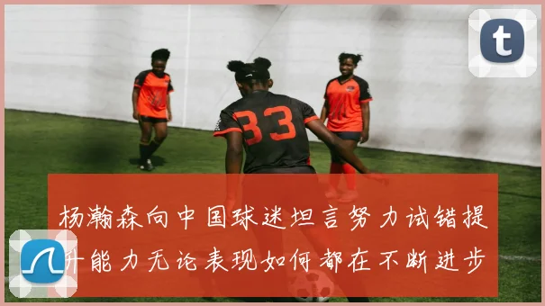 杨瀚森向中国球迷坦言努力试错提升能力无论表现如何都在不断进步
