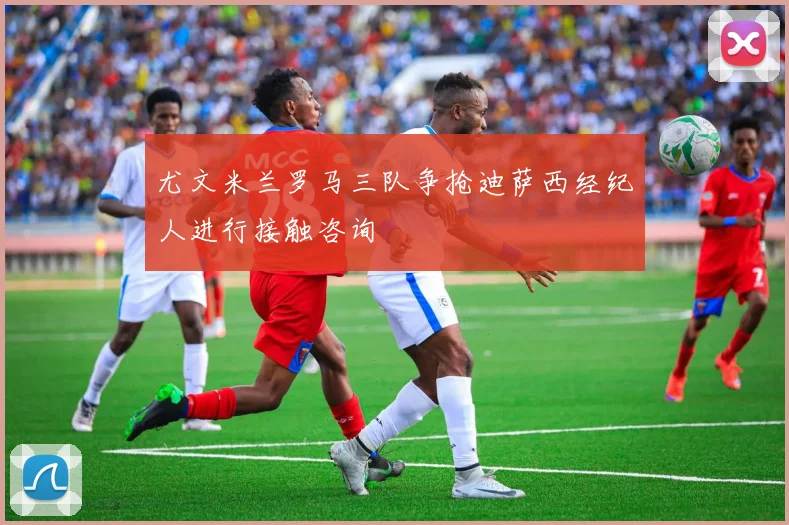 尤文米兰罗马三队争抢迪萨西经纪人进行接触咨询