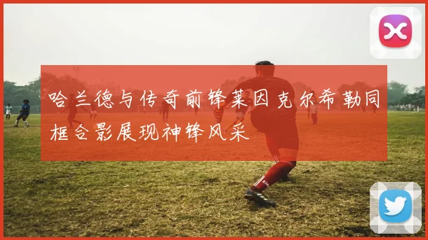 哈兰德与传奇前锋莱因克尔希勒同框合影展现神锋风采