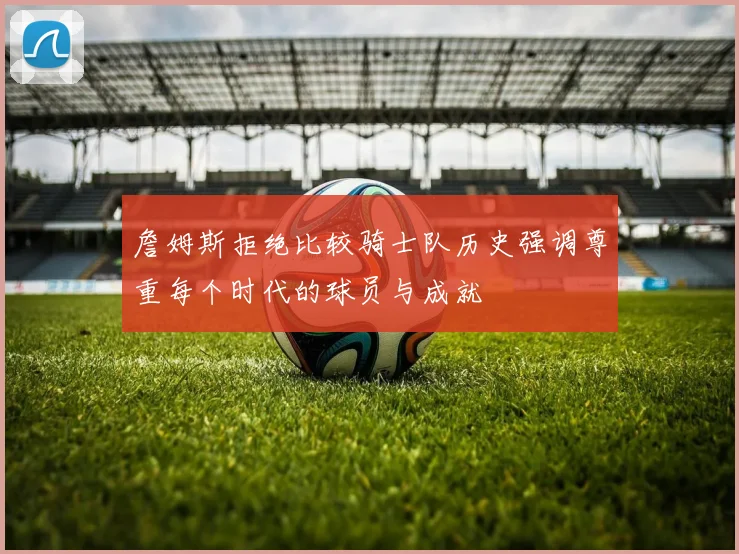 詹姆斯拒绝比较骑士队历史强调尊重每个时代的球员与成就