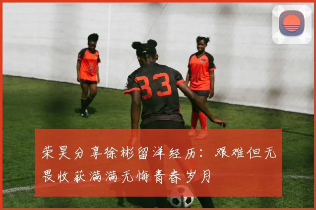 荣昊分享徐彬留洋经历：艰难但无畏收获满满无悔青春岁月