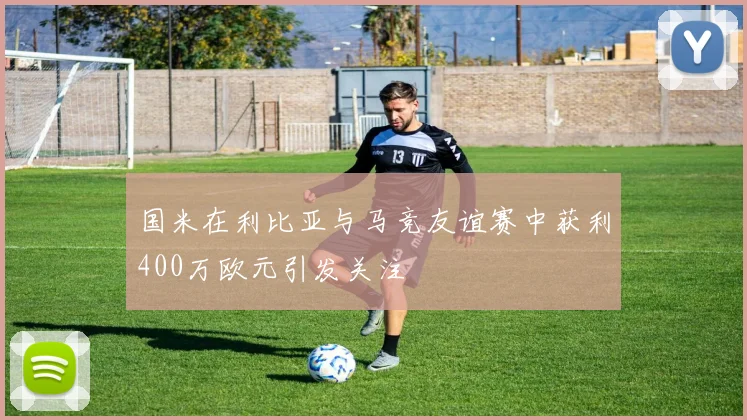 国米在利比亚与马竞友谊赛中获利400万欧元引发关注