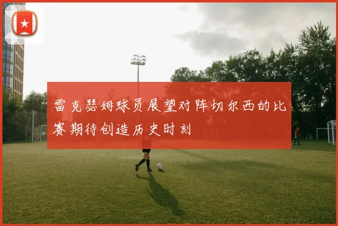雷克瑟姆球员展望对阵切尔西的比赛期待创造历史时刻