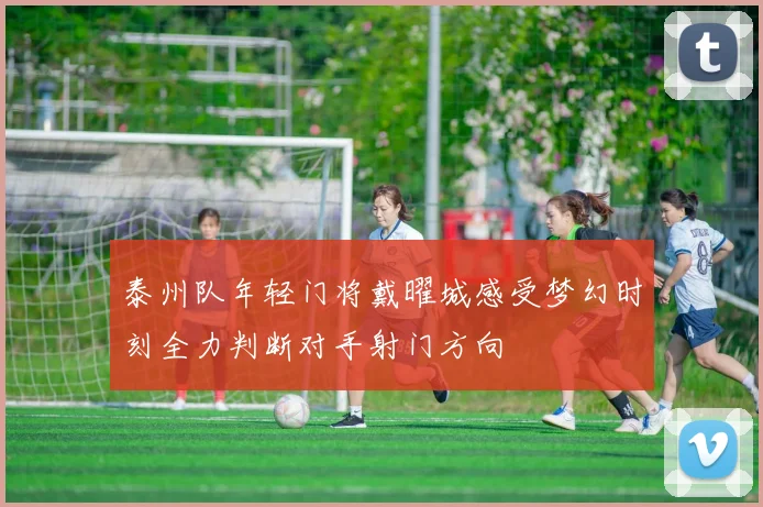泰州队年轻门将戴曜城感受梦幻时刻全力判断对手射门方向