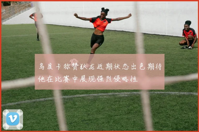 乌度卡称赞狄龙近期状态出色期待他在比赛中展现强烈侵略性
