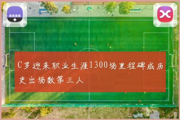 C罗迎来职业生涯1300场里程碑成历史出场数第三人