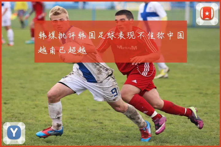 韩媒批评韩国足球表现不佳称中国越南已超越
